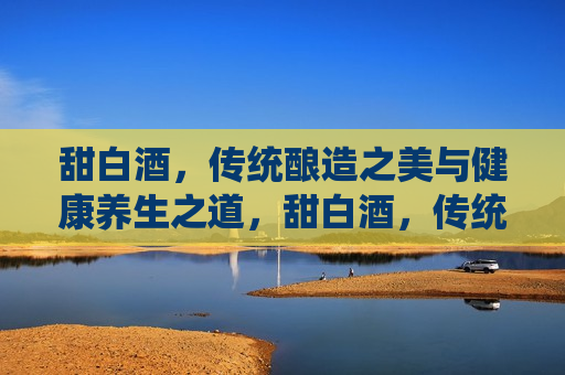 甜白酒，传统酿造之美与健康养生之道，甜白酒，传统酿造与养生之道，甜白酒，传统酿造与养生之道