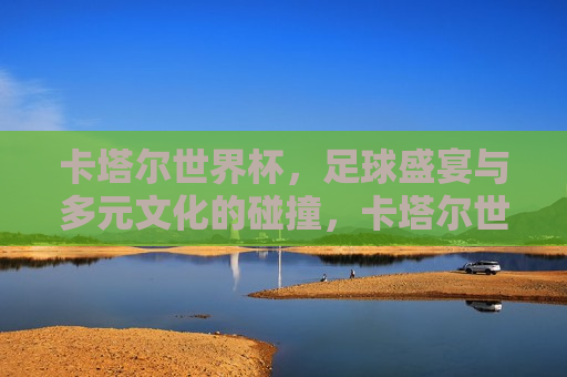 卡塔尔世界杯，足球盛宴与多元文化的碰撞，卡塔尔世界杯，足球盛宴与多元文化的激情碰撞  第1张