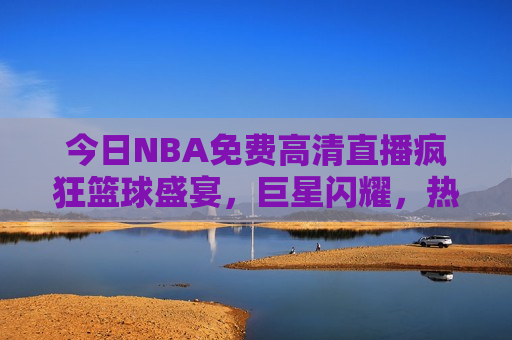 今日NBA免费高清直播疯狂篮球盛宴，巨星闪耀，热血激战，不容错过，今日NBA盛宴，巨星闪耀，热血激战免费直播，今日NBA巨星热血激战，免费直播盛宴不容错过