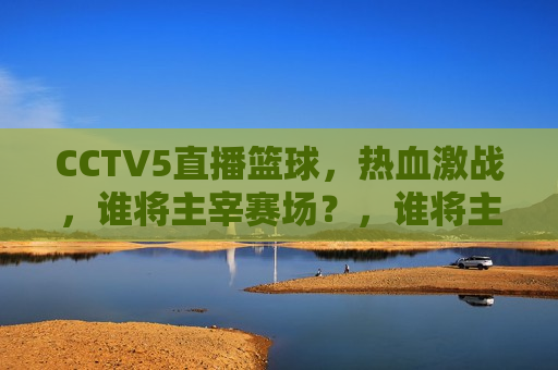 CCTV5直播篮球，热血激战，谁将主宰赛场？，谁将主宰赛场？CCTV5直播篮球热血激战