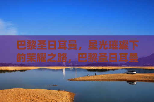 巴黎圣日耳曼，星光璀璨下的荣耀之路，巴黎圣日耳曼，星光璀璨，荣耀之路，巴黎圣日耳曼，星光璀璨，踏上荣耀之路