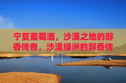 宁夏葡萄酒，沙漠之地的醇香传奇，沙漠绿洲的醇香传奇，宁夏葡萄酒，宁夏葡萄酒，沙漠绿洲的醇香传奇