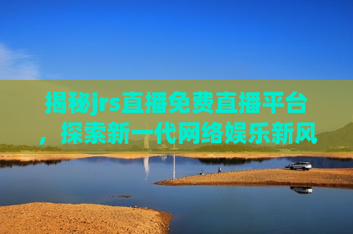 揭秘jrs直播免费直播平台，探索新一代网络娱乐新风尚，揭秘新一代网络娱乐新风尚，JRS直播免费直播平台，揭秘新一代网络娱乐新风尚，JRS直播免费直播平台