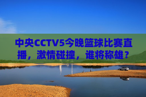 中央CCTV5今晚篮球比赛直播，激情碰撞，谁将称雄？，中央CCTV5篮球直播，今晚谁将称雄？，中央CCTV5今晚篮球直播，激情碰撞，谁将称雄？