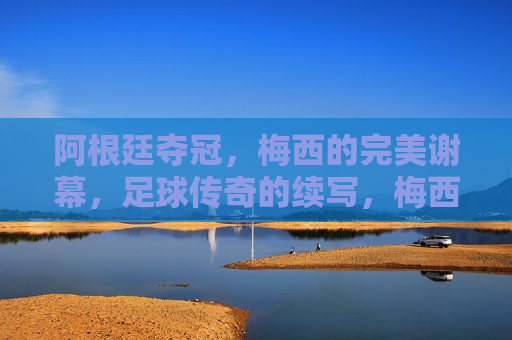 阿根廷夺冠，梅西的完美谢幕，足球传奇的续写，梅西的完美谢幕，阿根廷夺冠，足球传奇再续新篇，梅西的完美谢幕，阿根廷夺冠，足球传奇续写新篇章