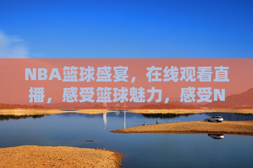 NBA篮球盛宴，在线观看直播，感受篮球魅力，感受NBA篮球盛宴，在线观看直播，感受NBA篮球盛宴，在线观看直播