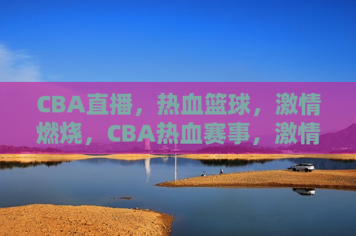 CBA直播，热血篮球，激情燃烧，CBA热血赛事，激情燃烧之夜，CBA热血赛事，激情燃烧之夜