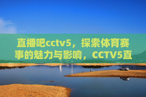 直播吧cctv5，探索体育赛事的魅力与影响，CCTV5直播吧，体育赛事的魅力与影响，CCTV5直播吧，体育赛事的魅力与影响探索