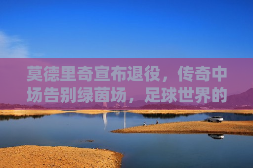 莫德里奇宣布退役，传奇中场告别绿茵场，足球世界的巨星陨落，莫德里奇退役，传奇中场告别绿茵场，莫德里奇退役，传奇中场告别绿茵场  第1张