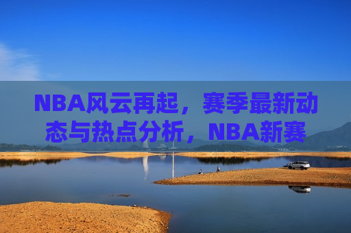 NBA风云再起，赛季最新动态与热点分析，NBA新赛季风云再起，最新动态与热点解析，NBA新赛季风云再起，最新动态与热点解析