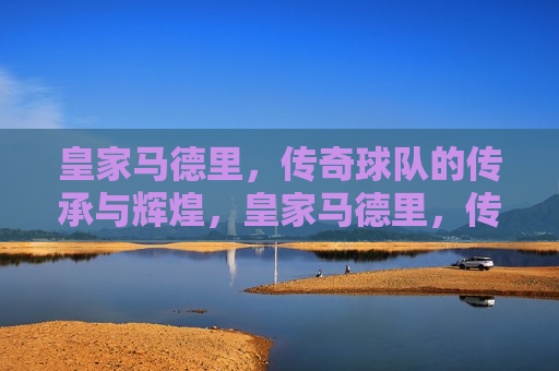 皇家马德里，传奇球队的传承与辉煌，皇家马德里，传奇传承，辉煌不朽，皇家马德里，传奇传承，辉煌永恒