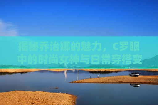 揭秘乔治娜的魅力，C罗眼中的时尚女神与日常穿搭变革者，C罗眼中的时尚变革者与穿搭女神，C罗眼中的时尚变革者与穿搭女神