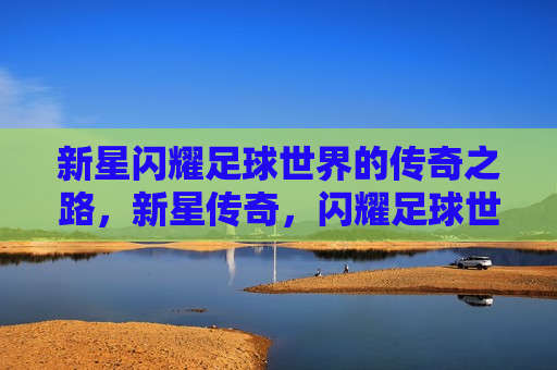 新星闪耀足球世界的传奇之路，新星传奇，闪耀足球世界的征程，新星传奇，闪耀足球世界的征程