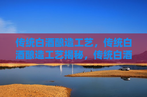 传统白酒酿造工艺，传统白酒酿造工艺揭秘，传统白酒酿造工艺揭秘，古法酿造的奥秘