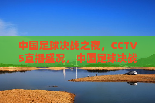 中国足球决战之夜，CCTV5直播盛况，中国足球决战之夜，CCTV5直播盛宴，CCTV5直播，中国足球决战之夜