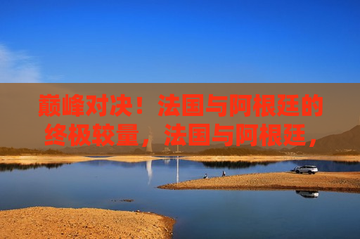 巅峰对决！法国与阿根廷的终极较量，法国与阿根廷，巅峰对决的终极较量，法国与阿根廷终极对决，巅峰之战  第1张