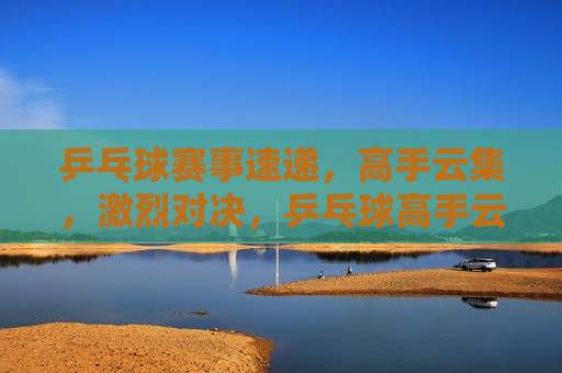 乒乓球赛事速递，高手云集，激烈对决，乒乓球高手云集，激烈对决赛事速递，乒乓球高手对决赛事速递，激烈角逐，精彩纷呈