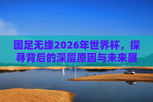 国足无缘2026年世界杯，探寻背后的深层原因与未来展望，国足无缘2026年世界杯，深层原因探究与未来展望，国足无缘2026年世界杯，深层原因剖析与未来展望