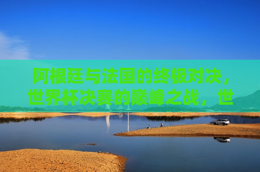 阿根廷与法国的终极对决，世界杯决赛的巅峰之战，世界杯决赛，阿根廷与法国的巅峰对决，世界杯决赛，阿根廷与法国的巅峰对决