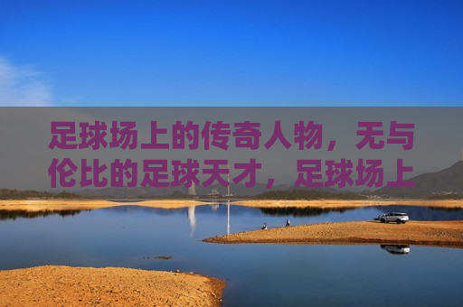 足球场上的传奇人物，无与伦比的足球天才，足球场上的传奇，无与伦比的足球天才，足球场上的传奇，无与伦比的足球天才诞生
