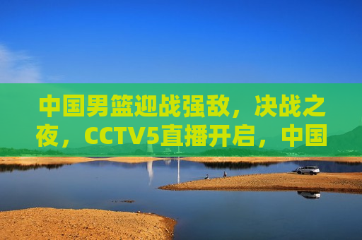 中国男篮迎战强敌，决战之夜，CCTV5直播开启，中国男篮迎战强敌，决战之夜CCTV5直播盛宴，中国男篮迎战强敌，决战之夜，CCTV5直播盛宴