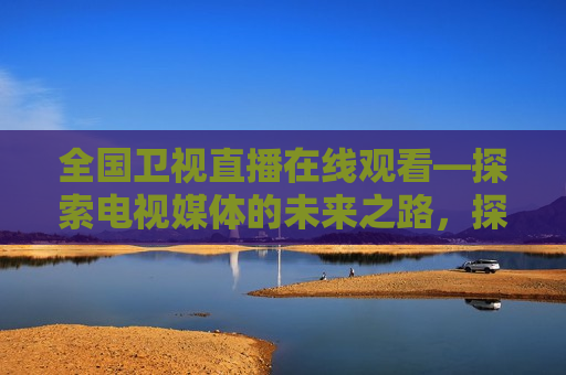 全国卫视直播在线观看—探索电视媒体的未来之路，探索未来之路，全国卫视直播在线观看新趋势，探索未来之路，全国卫视直播在线观看新趋势