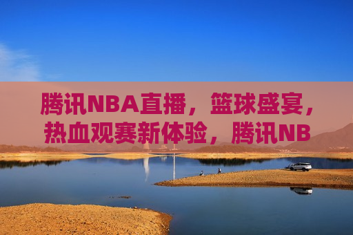 腾讯NBA直播，篮球盛宴，热血观赛新体验，腾讯NBA直播，热血篮球盛宴，腾讯NBA直播，热血篮球盛宴等你来观战