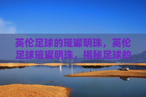 英伦足球的璀璨明珠，英伦足球璀璨明珠，揭秘足球的魅力与传奇，英伦足球的璀璨明珠，揭秘传奇足球的魅力与传奇
