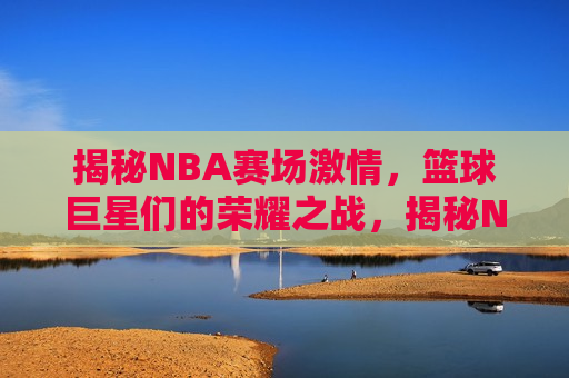 揭秘NBA赛场激情，篮球巨星们的荣耀之战，揭秘NBA荣耀之战，篮球巨星们的激情瞬间，揭秘NBA荣耀之战，篮球巨星们的激情瞬间