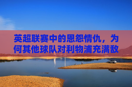 英超联赛中的恩怨情仇，为何其他球队对利物浦充满敌意？，英超联赛中的利物浦，为何成为众矢之的，引发其他球队敌意？