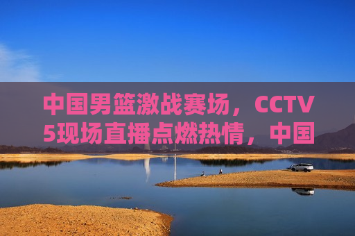 中国男篮激战赛场，CCTV5现场直播点燃热情，中国男篮激战赛场，CCTV5现场直播燃情时刻，CCTV5现场直播，中国男篮激战赛场，燃情时刻