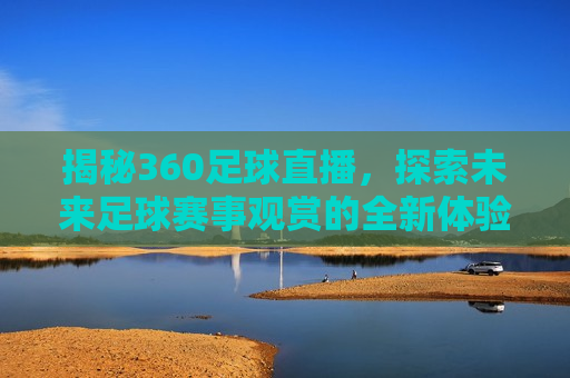 揭秘360足球直播，探索未来足球赛事观赏的全新体验，探索未来足球赛事观赏新体验，揭秘360度足球直播，揭秘未来足球赛事观赏新体验，360度足球直播