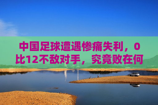 中国足球遭遇惨痛失利，0比12不敌对手，究竟败在何处？，中国足球惨败对手，败因引发热议，中国足球惨负对手，败因引发热议