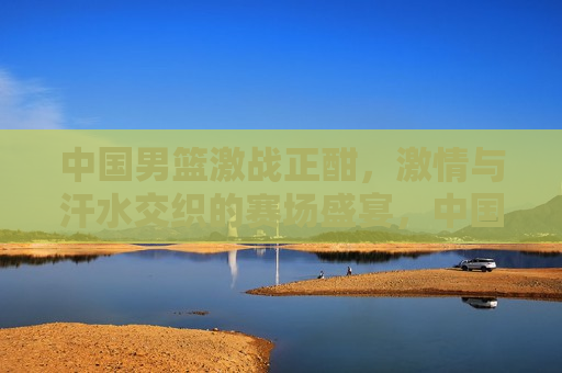 中国男篮激战正酣，激情与汗水交织的赛场盛宴，中国男篮热血奋战，激情与汗水的赛场盛宴，中国男篮激战，激情与汗水的赛场盛宴