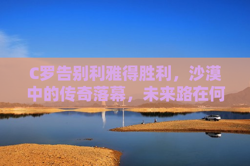 C罗告别利雅得胜利，沙漠中的传奇落幕，未来路在何方？，C罗告别利雅得胜利，沙漠传奇落幕，未来之旅启航？，C罗告别利雅得胜利，沙漠传奇落幕，未来之旅待启航