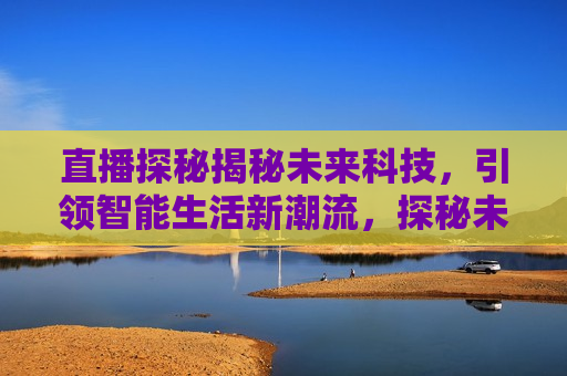 直播探秘揭秘未来科技，引领智能生活新潮流，探秘未来科技，引领智能生活新潮流，探秘未来科技，引领智能生活新潮流的直播揭秘