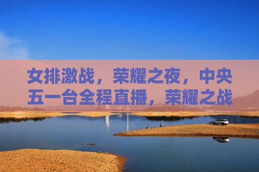 女排激战，荣耀之夜，中央五一台全程直播，荣耀之战，女排激战，中央五一台全程直播，中央五一台全程直播，荣耀之战——女排激战之夜