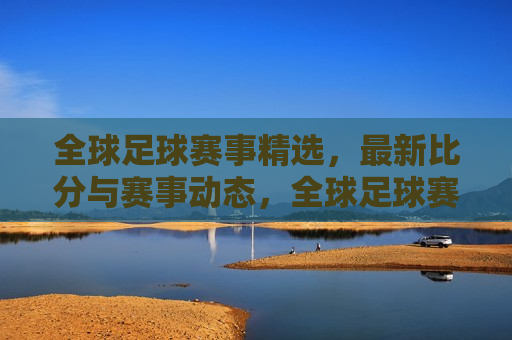 全球足球赛事精选，最新比分与赛事动态，全球足球赛事精选，最新比分与赛事动态速递，全球足球赛事精选，最新比分与赛事动态速递