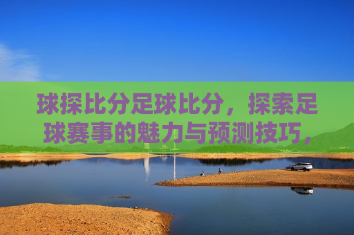 球探比分足球比分，探索足球赛事的魅力与预测技巧，探索足球赛事魅力与预测技巧，球探比分足球比分的奥秘，探索足球赛事魅力与预测技巧，球探比分足球比分的奥秘