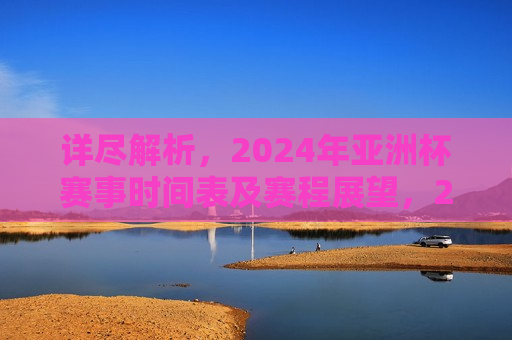 详尽解析，2024年亚洲杯赛事时间表及赛程展望，2024年亚洲杯赛事时间表展望与赛程解析，2024年亚洲杯赛事时间表展望与详细解析
