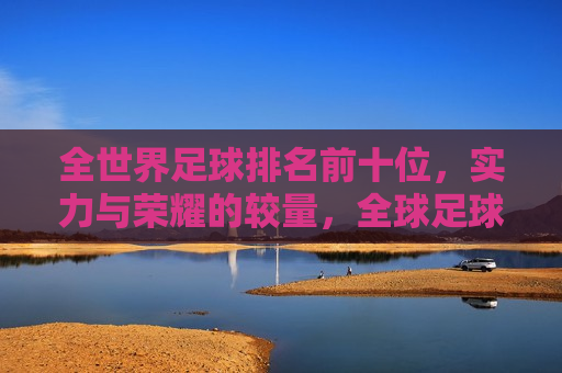 全世界足球排名前十位，实力与荣耀的较量，全球足球排名前十，实力与荣耀的巅峰对决，全球足球实力与荣耀巅峰榜，排名前十的足球强国