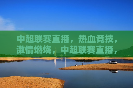 中超联赛直播，热血竞技，激情燃烧，中超联赛直播，热血激情的竞技时刻，中超联赛直播，热血激情的竞技时刻