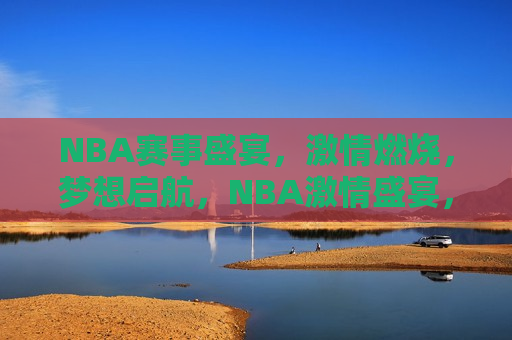 NBA赛事盛宴，激情燃烧，梦想启航，NBA激情盛宴，梦想启航，NBA梦想启航，激情盛宴
