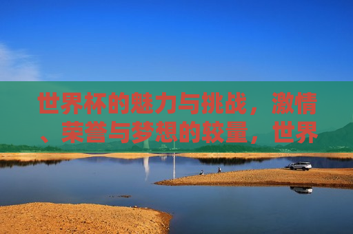 世界杯的魅力与挑战，激情、荣誉与梦想的较量，世界杯，激情、荣誉与梦想的较量，世界杯，激情、荣誉与梦想的终极较量