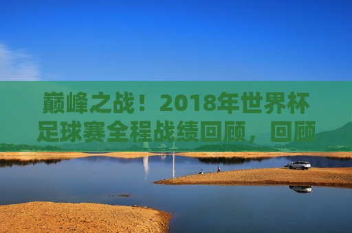 巅峰之战！2018年世界杯足球赛全程战绩回顾，回顾巅峰之战，2018年世界杯足球赛全程战绩盘点，巅峰之战回顾，2018年世界杯足球赛全程战绩盘点