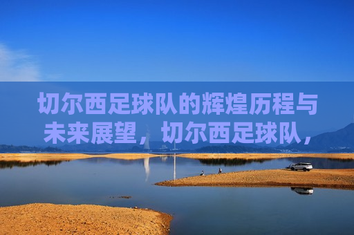 切尔西足球队的辉煌历程与未来展望，切尔西足球队，辉煌历程铸就传奇，未来展望令人期待，切尔西足球队，传奇历程铸就荣耀，未来展望激发期待