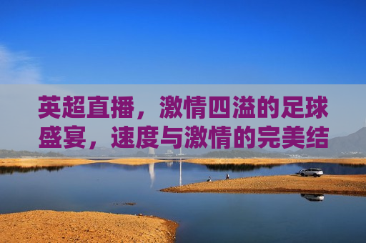 英超直播，激情四溢的足球盛宴，速度与激情的完美结合！，英超直播，速度与激情的足球盛宴，英超直播，速度与激情的完美足球盛宴