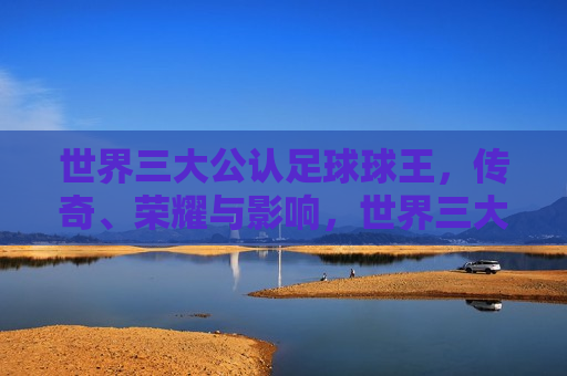 世界三大公认足球球王，传奇、荣耀与影响，世界三大足球球王，传奇、荣耀与深远影响，世界三大足球球王，传奇荣耀，影响深远