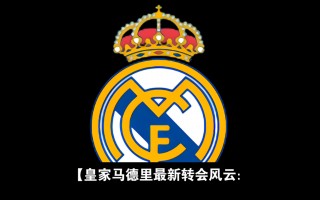 皇马最新消息转会(皇马最新消息转会巴萨)